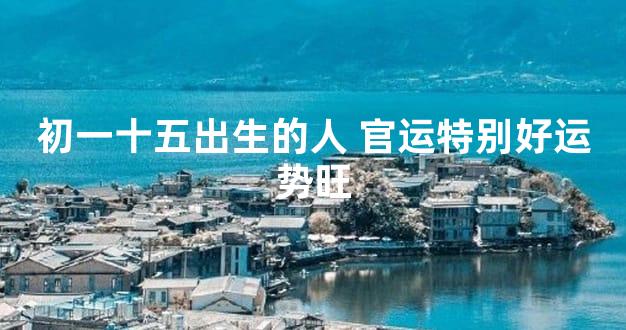 初一十五出生的人 官运特别好运势旺